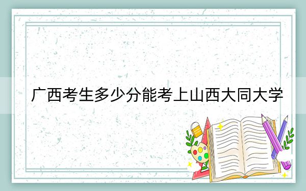 广西考生多少分能考上山西大同大学？附近三年最低院校投档线