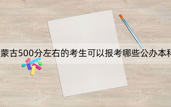 内蒙古500分左右的考生可以报考哪些公办本科大学？（附带近三年高考大学录取名单）