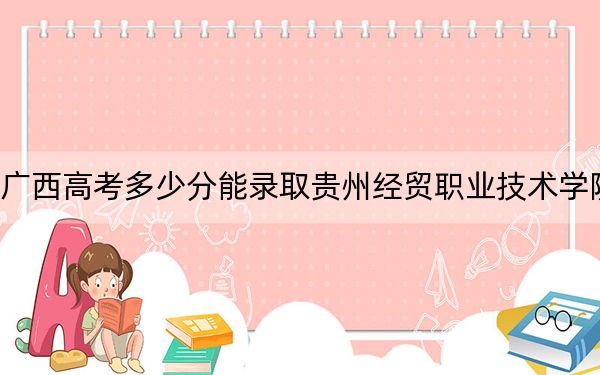 广西高考多少分能录取贵州经贸职业技术学院？2024年历史类306分 物理类最低280分