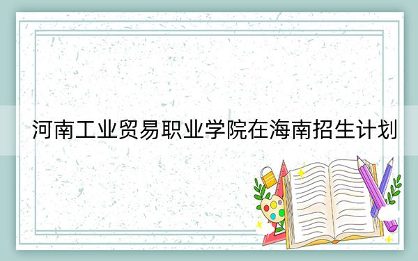 河南工业贸易职业学院在海南招生计划?学费是多少?录取分数线是多少?