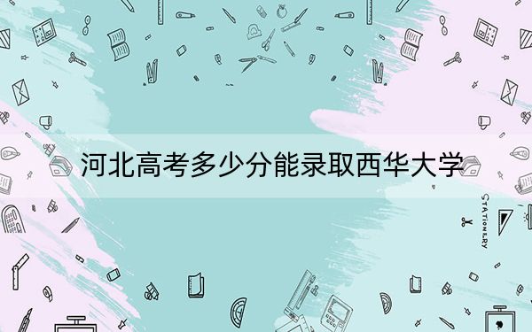 河北高考多少分能录取西华大学？2024年历史类录取分554分 物理类535分