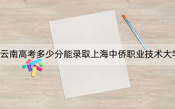 云南高考多少分能录取上海中侨职业技术大学？附2022-2024年最低录取分数线