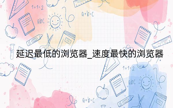 延迟最低的浏览器_速度最快的浏览器