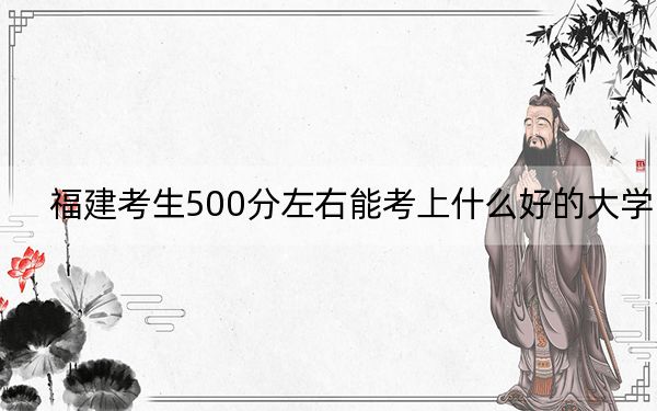 福建考生500分左右能考上什么好的大学？（供2025届高三考生参考）