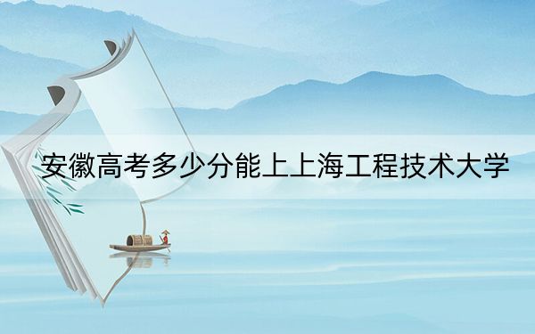 安徽高考多少分能上上海工程技术大学？2024年历史类投档线556分 物理类570分