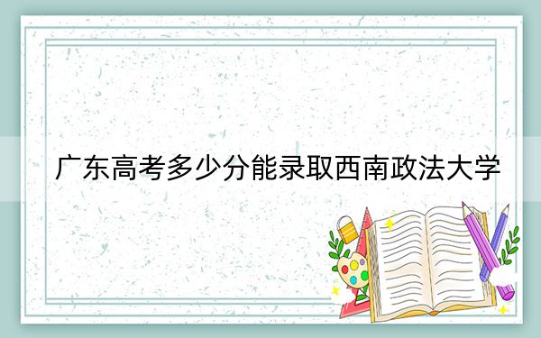 广东高考多少分能录取西南政法大学？附2022-2024年最低录取分数线