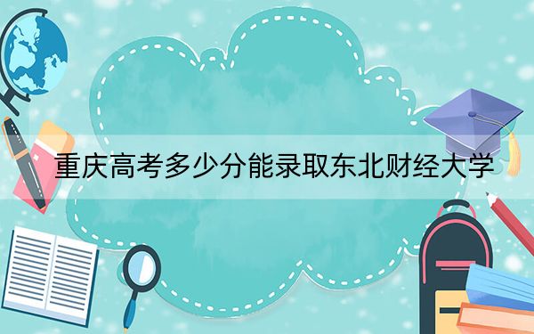 重庆高考多少分能录取东北财经大学?2024年历史类最低584分 物理类540分