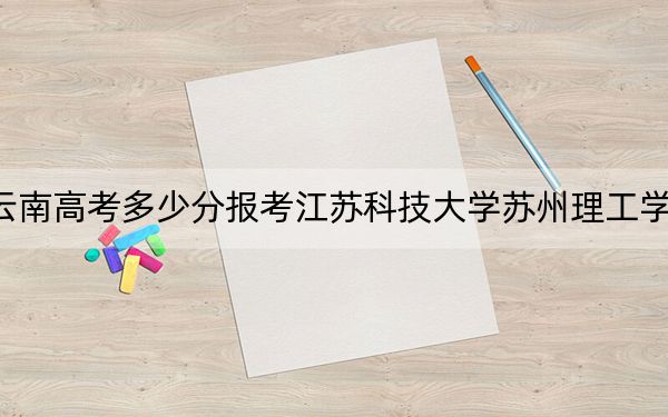 云南高考多少分报考江苏科技大学苏州理工学院？附2022-2024年最低录取分数线