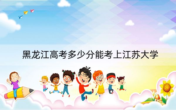 黑龙江高考多少分能考上江苏大学？2024年历史类录取分574分 物理类录取分580分