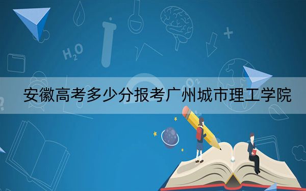 安徽高考多少分报考广州城市理工学院？2024年历史类最低462分 物理类467分