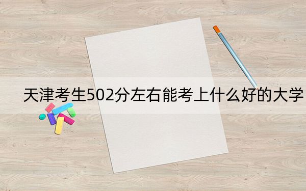 天津考生502分左右能考上什么好的大学？ 2024年录取最低分502的大学