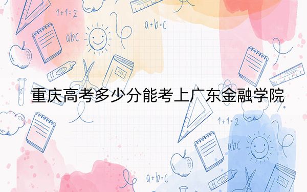 重庆高考多少分能考上广东金融学院？附2022-2024年最低录取分数线