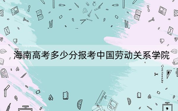 海南高考多少分报考中国劳动关系学院？附2022-2024年最低录取分数线