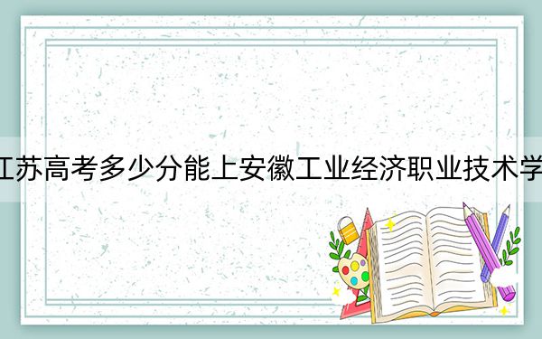 江苏高考多少分能上安徽工业经济职业技术学院？附2022-2024年最低录取分数线