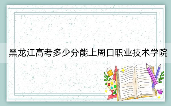 黑龙江高考多少分能上周口职业技术学院?2024年历史类366分 物理类录取分347分
