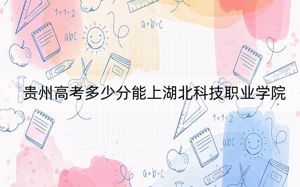 贵州高考多少分能上湖北科技职业学院？2024年历史类录取分270分 物理类最低308分