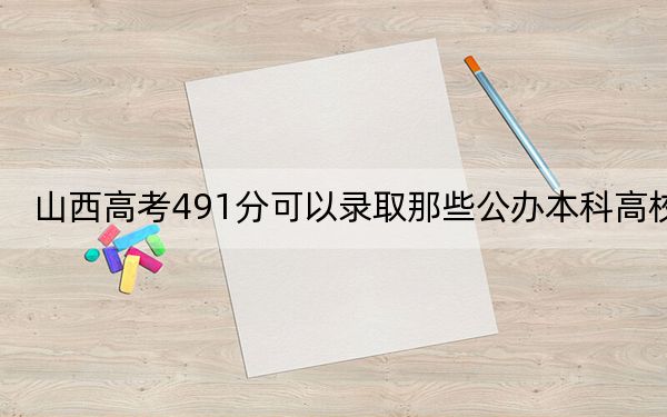 山西高考491分可以录取那些公办本科高校？（供2025届高三考生参考）