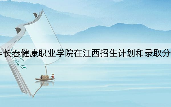2024年长春健康职业学院在江西招生计划和录取分数线是多少?江西考生2025年参考