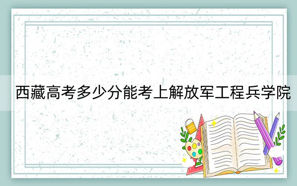 西藏高考多少分能考上解放军工程兵学院？附2022-2024年最低录取分数线