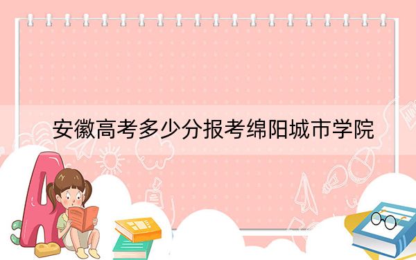 安徽高考多少分报考绵阳城市学院?附2022-2024年院校最低投档线