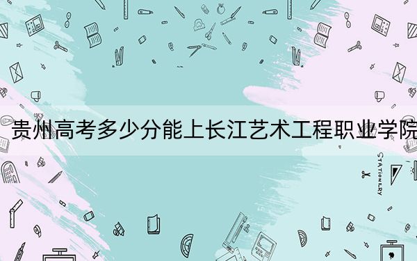 贵州高考多少分能上长江艺术工程职业学院？2024年历史类最低255分 物理类258分