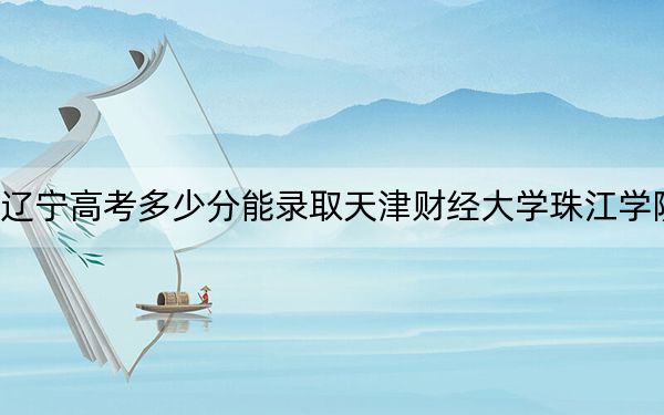 辽宁高考多少分能录取天津财经大学珠江学院？附2022-2024年最低录取分数线
