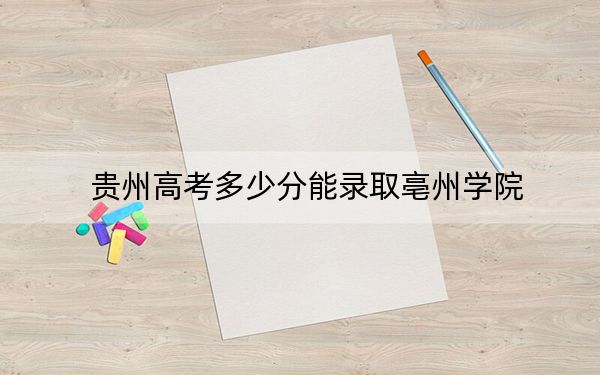 贵州高考多少分能录取亳州学院？2024年历史类录取分495分 物理类最低450分