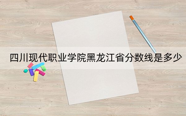 四川现代职业学院黑龙江省分数线是多少？2025年黑龙江考生参考