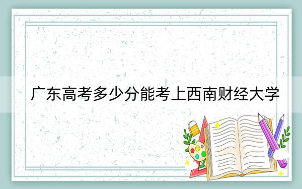 广东高考多少分能考上西南财经大学？2024年历史类580分 物理类578分