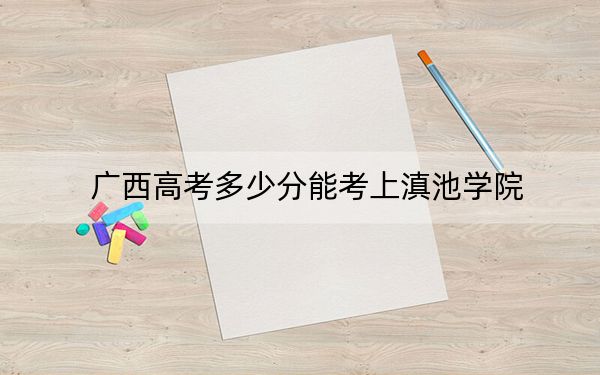 广西高考多少分能考上滇池学院？2024年历史类415分 物理类录取分381分