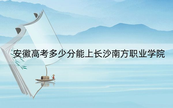 安徽高考多少分能上长沙南方职业学院？附2022-2024年最低录取分数线