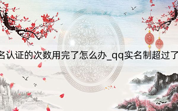 qq实名认证的次数用完了怎么办_qq实名制超过了次数怎么办