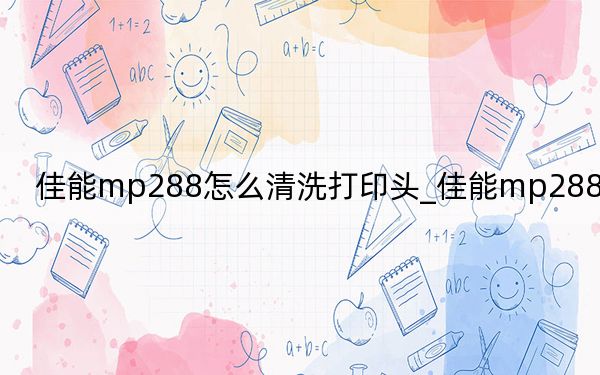佳能mp288怎么清洗打印头_佳能mp288怎么样