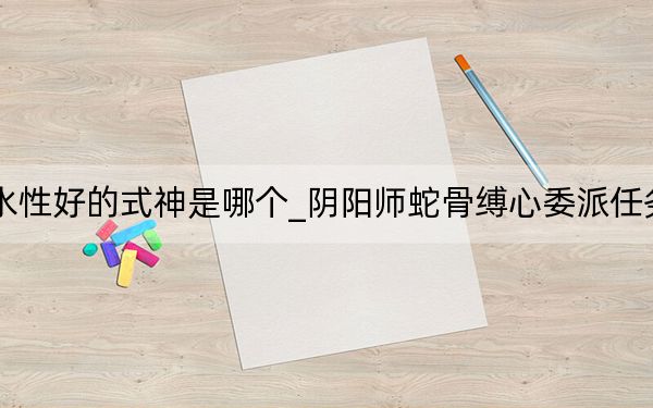 阴阳师蛇骨缚心委派任务水性好的式神是哪个_阴阳师蛇骨缚心委派任务水性好的式神攻略 快吧手游