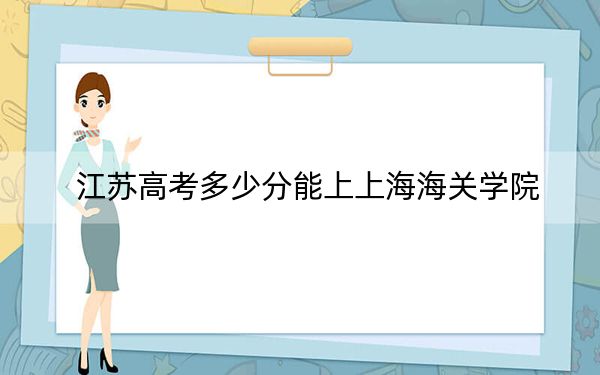 江苏高考多少分能上上海海关学院？2024年历史类投档线612分 物理类投档线640分