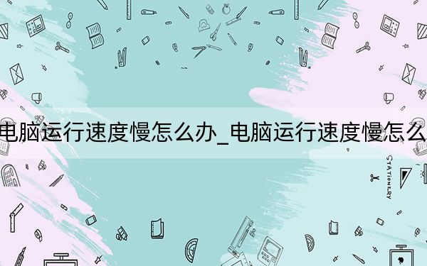 电脑运行速度慢怎么办_电脑运行速度慢怎么办