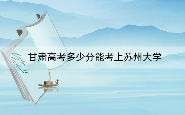 甘肃高考多少分能考上苏州大学？附2022-2024年最低录取分数线