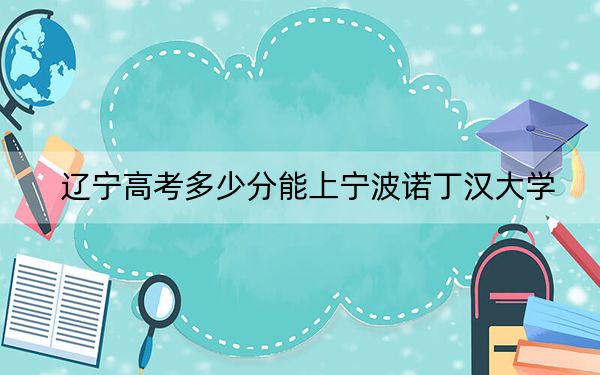 辽宁高考多少分能上宁波诺丁汉大学？2024年历史类录取分536分 物理类最低598分