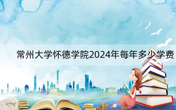 常州大学怀德学院2024年每年多少学费？每年18000元-22000元（供海南考生参考）