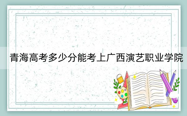 青海高考多少分能考上广西演艺职业学院？2024年文科最低213分 理科224分