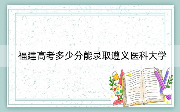 福建高考多少分能录取遵义医科大学？附带近三年最低录取分数线