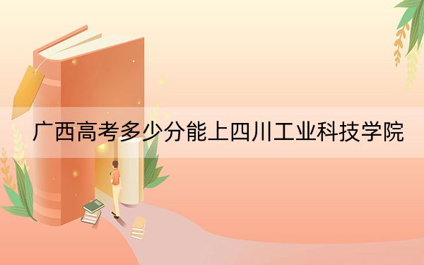 广西高考多少分能上四川工业科技学院？附2022-2024年最低录取分数线