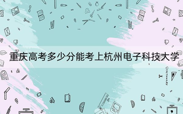 重庆高考多少分能考上杭州电子科技大学？2024年历史类545分 物理类投档线564分