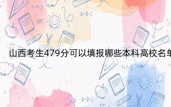 山西考生479分可以填报哪些本科高校名单？ 2024年一共录取23所大学