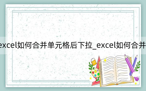 excel如何合并单元格后下拉_excel如何合并单元格