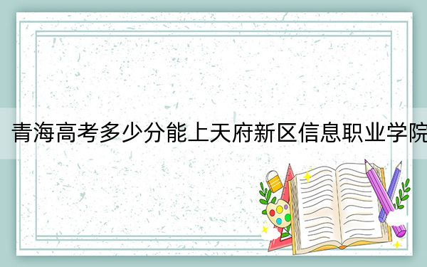 青海高考多少分能上天府新区信息职业学院？2024年文科投档线224分 理科投档线189分