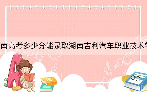 湖南高考多少分能录取湖南吉利汽车职业技术学院？附2022-2024年最低录取分数线