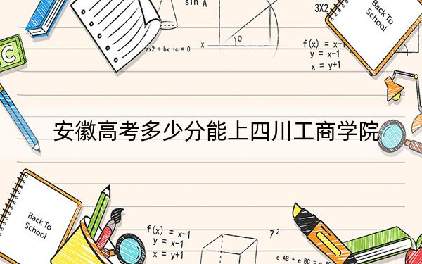 安徽高考多少分能上四川工商学院？2024年历史类投档线485分 物理类最低488分