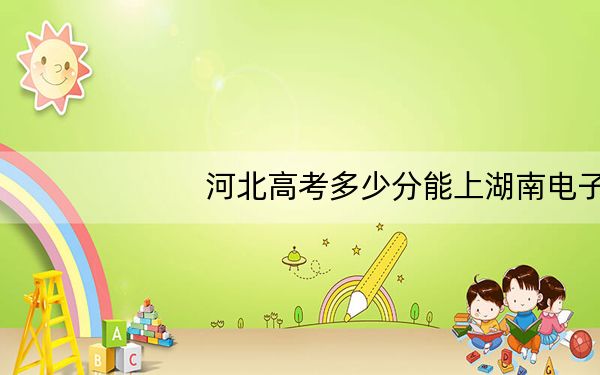 河北高考多少分能上湖南电子科技职业学院?附2022-2024年最低录取分数线