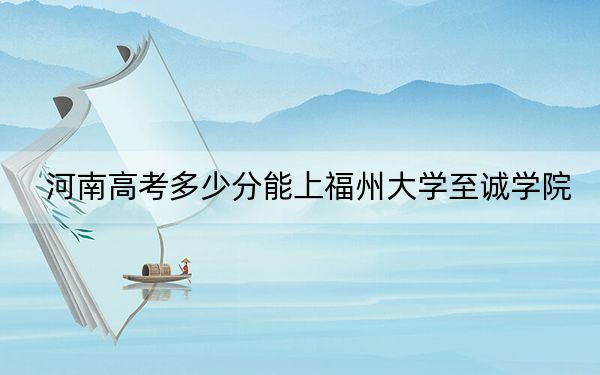 河南高考多少分能上福州大学至诚学院？2024年文科最低464分 理科418分